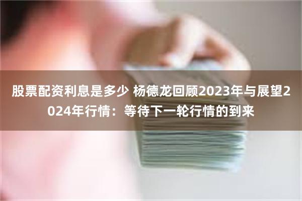 股票配资利息是多少 杨德龙回顾2023年与展望2024年行情：等待下一轮行情的到来