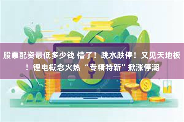 股票配资最低多少钱 懵了！跳水跌停！又见天地板！锂电概念火热 “专精特新”掀涨停潮