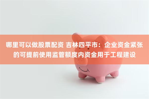 哪里可以做股票配资 吉林四平市：企业资金紧张的可提前使用监管额度内资金用于工程建设