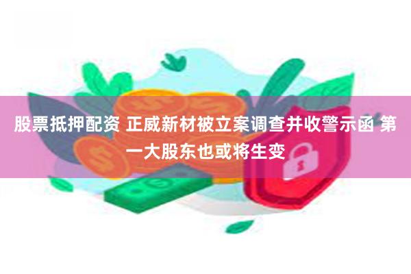 股票抵押配资 正威新材被立案调查并收警示函 第一大股东也或将生变