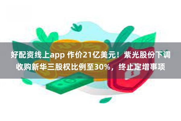 好配资线上app 作价21亿美元！紫光股份下调收购新华三股权比例至30%，终止定增事项