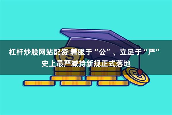 杠杆炒股网站配资 着眼于“公”、立足于“严” 史上最严减持新规正式落地