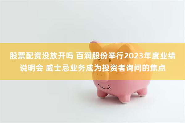 股票配资没放开吗 百润股份举行2023年度业绩说明会 威士忌业务成为投资者询问的焦点