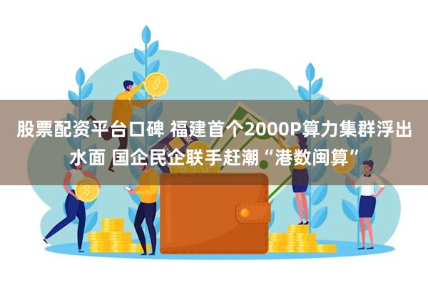 股票配资平台口碑 福建首个2000P算力集群浮出水面 国企民企联手赶潮“港数闽算”