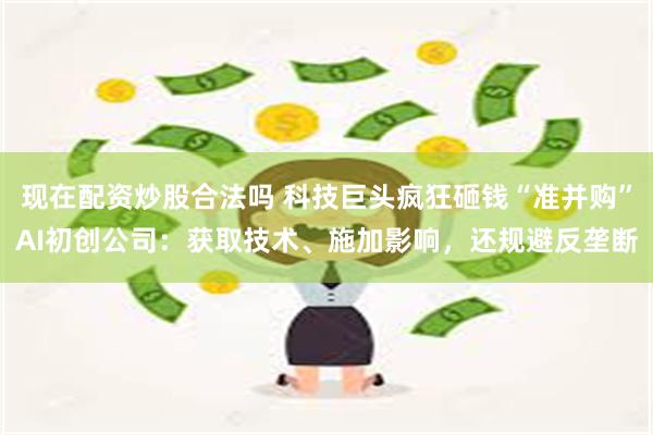 现在配资炒股合法吗 科技巨头疯狂砸钱“准并购”AI初创公司：获取技术、施加影响，还规避反垄断