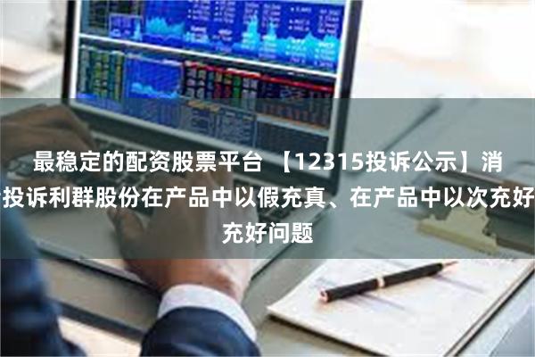 最稳定的配资股票平台 【12315投诉公示】消费者投诉利群股份在产品中以假充真、在产品中以次充好问题