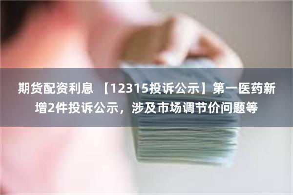 期货配资利息 【12315投诉公示】第一医药新增2件投诉公示，涉及市场调节价问题等