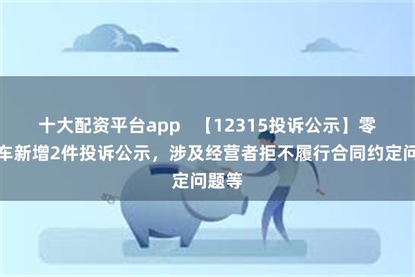 十大配资平台app   【12315投诉公示】零跑汽车新增2件投诉公示，涉及经营者拒不履行合同约定问题等