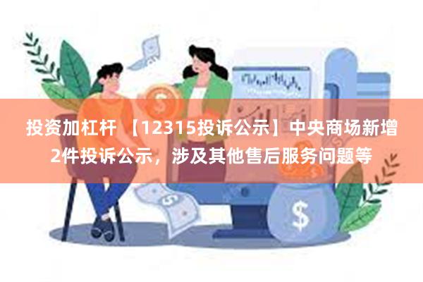 投资加杠杆 【12315投诉公示】中央商场新增2件投诉公示，涉及其他售后服务问题等