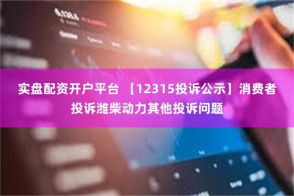 实盘配资开户平台 【12315投诉公示】消费者投诉潍柴动力其他投诉问题