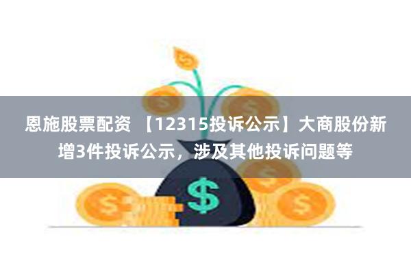 恩施股票配资 【12315投诉公示】大商股份新增3件投诉公示，涉及其他投诉问题等