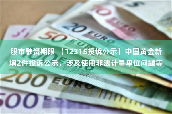 股市融资期限 【12315投诉公示】中国黄金新增2件投诉公示，涉及使用非法计量单位问题等