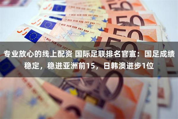 专业放心的线上配资 国际足联排名官宣：国足成绩稳定，稳进亚洲前15，日韩澳进步1位