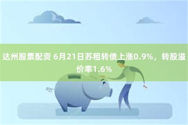 达州股票配资 6月21日苏租转债上涨0.9%，转股溢价率1.6%