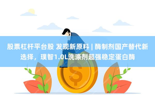 股票杠杆平台股 发现新原料 | 酶制剂国产替代新选择，璞智1.0L洗涤剂超强稳定蛋白酶