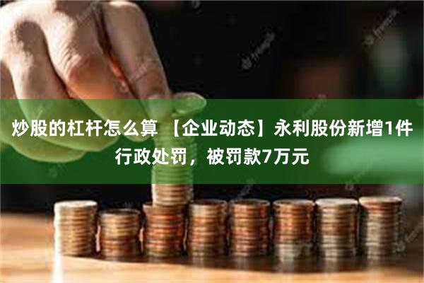 炒股的杠杆怎么算 【企业动态】永利股份新增1件行政处罚，被罚款7万元