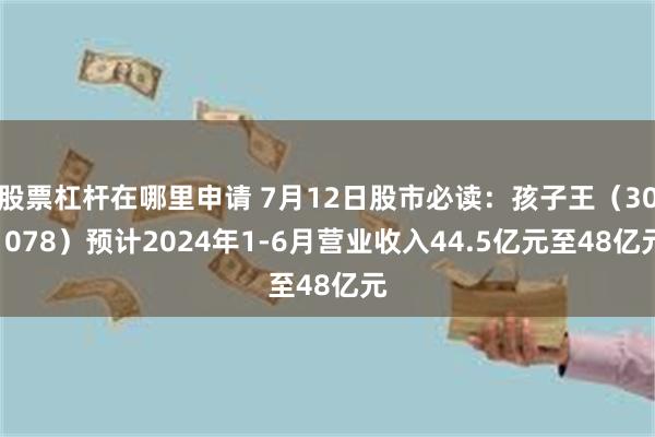 股票杠杆在哪里申请 7月12日股市必读：孩子王（301078）预计2024年1-6月营业收入44.5亿元至48亿元