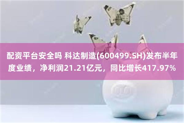 配资平台安全吗 科达制造(600499.SH)发布半年度业绩，净利润21.21亿元，同比增长417.97%