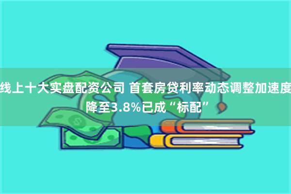 线上十大实盘配资公司 首套房贷利率动态调整加速度 降至3.8%已成“标配”