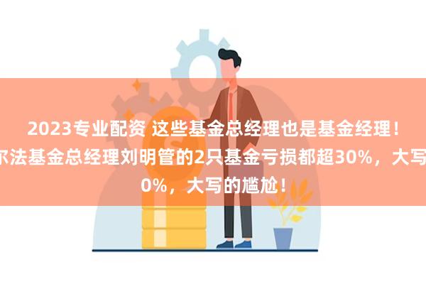 2023专业配资 这些基金总经理也是基金经理！东方阿尔法基金总经理刘明管的2只基金亏损都超30%，大写的尴尬！