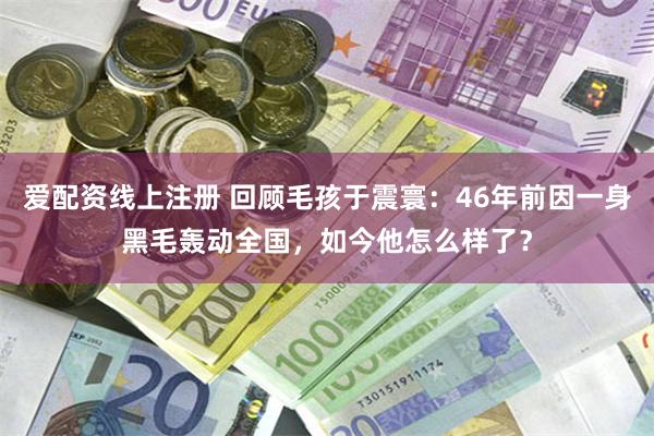 爱配资线上注册 回顾毛孩于震寰：46年前因一身黑毛轰动全国，如今他怎么样了？