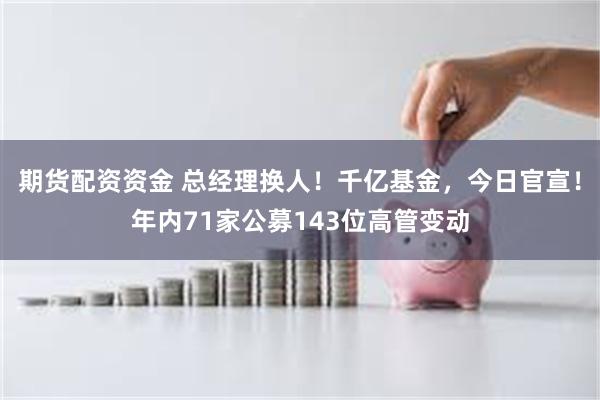 期货配资资金 总经理换人！千亿基金，今日官宣！年内71家公募143位高管变动