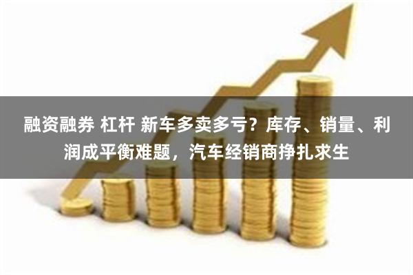 融资融券 杠杆 新车多卖多亏？库存、销量、利润成平衡难题，汽车经销商挣扎求生