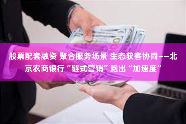 股票配套融资 聚合服务场景 生态获客协同——北京农商银行“链式营销”跑出“加速度”