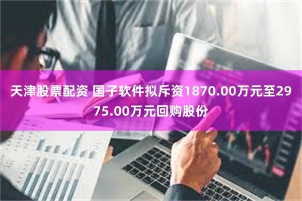 天津股票配资 国子软件拟斥资1870.00万元至2975.00万元回购股份