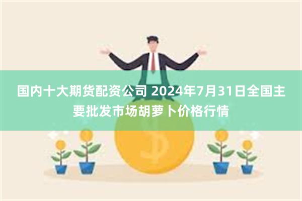 国内十大期货配资公司 2024年7月31日全国主要批发市场胡萝卜价格行情