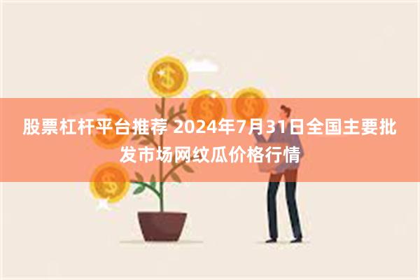 股票杠杆平台推荐 2024年7月31日全国主要批发市场网纹瓜价格行情