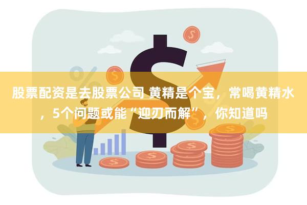 股票配资是去股票公司 黄精是个宝，常喝黄精水，5个问题或能“迎刃而解”，你知道吗