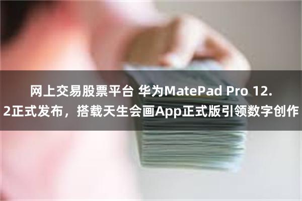 网上交易股票平台 华为MatePad Pro 12.2正式发布，搭载天生会画App正式版引领数字创作