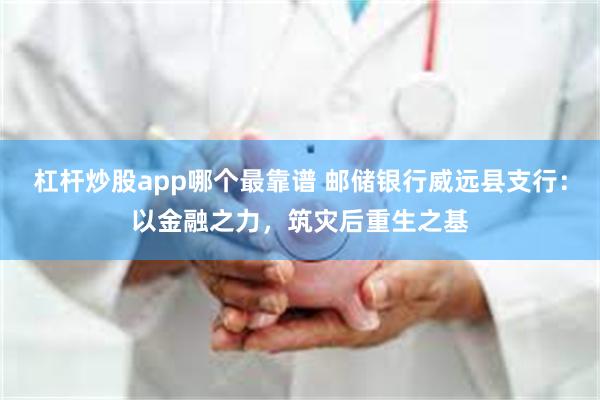 杠杆炒股app哪个最靠谱 邮储银行威远县支行：以金融之力，筑灾后重生之基