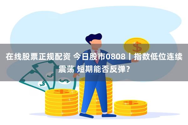 在线股票正规配资 今日股市0808丨指数低位连续震荡 短期能否反弹？