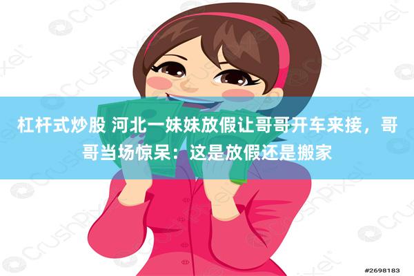 杠杆式炒股 河北一妹妹放假让哥哥开车来接，哥哥当场惊呆：这是放假还是搬家