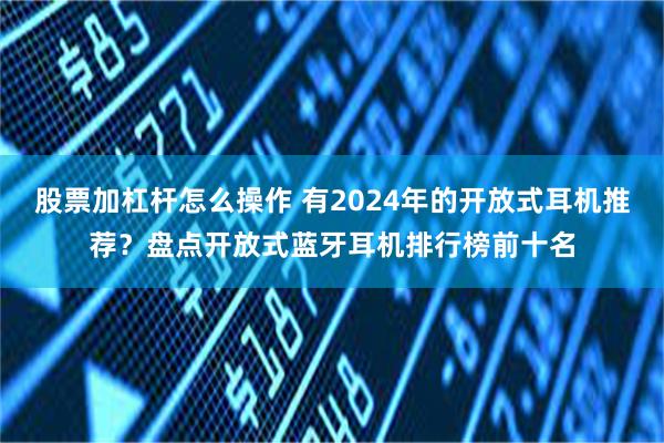 股票加杠杆怎么操作 有2024年的开放式耳机推荐？盘点开放式蓝牙耳机排行榜前十名