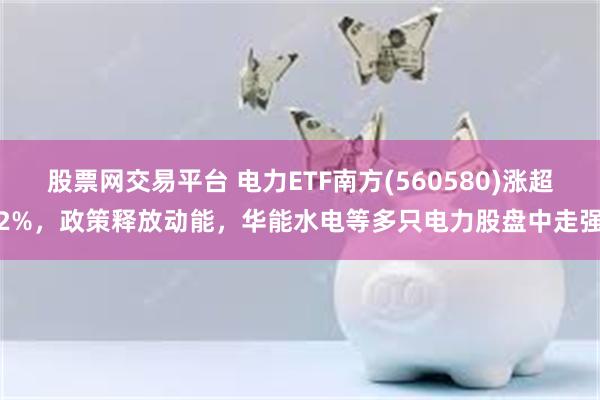 股票网交易平台 电力ETF南方(560580)涨超2%，政策释放动能，华能水电等多只电力股盘中走强