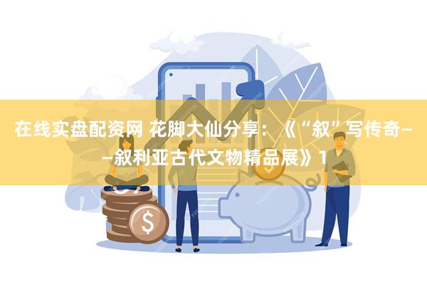 在线实盘配资网 花脚大仙分享：《“叙”写传奇——叙利亚古代文物精品展》1