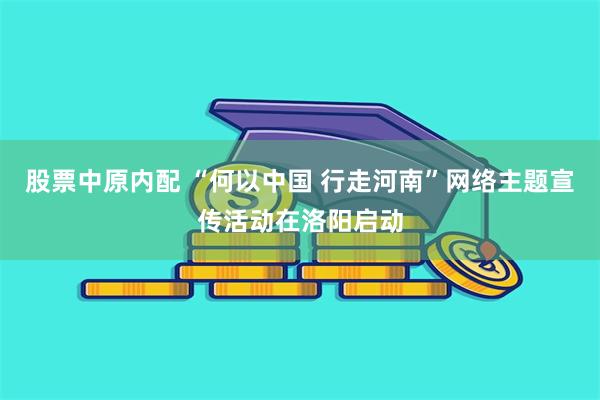 股票中原内配 “何以中国 行走河南”网络主题宣传活动在洛阳启动