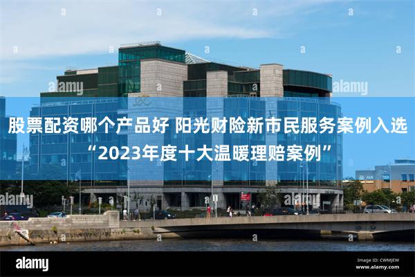 股票配资哪个产品好 阳光财险新市民服务案例入选“2023年度十大温暖理赔案例”