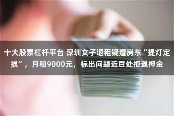 十大股票杠杆平台 深圳女子退租疑遭房东“提灯定损”，月租9000元，标出问题近百处拒退押金