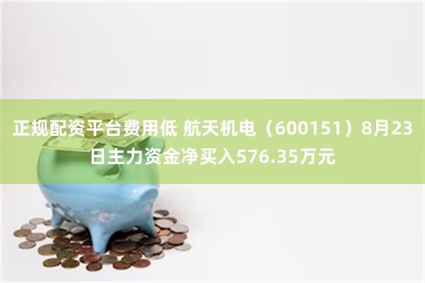 正规配资平台费用低 航天机电（600151）8月23日主力资金净买入576.35万元