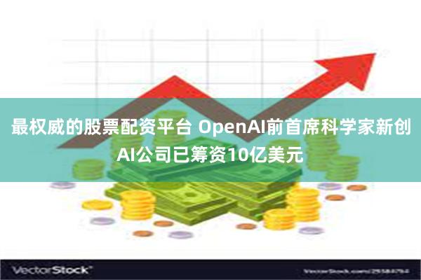 最权威的股票配资平台 OpenAI前首席科学家新创AI公司已筹资10亿美元