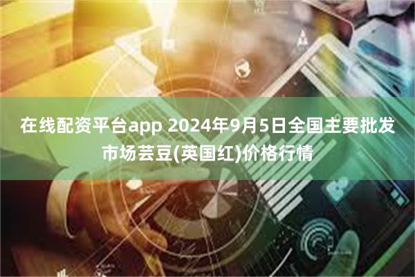 在线配资平台app 2024年9月5日全国主要批发市场芸豆(英国红)价格行情