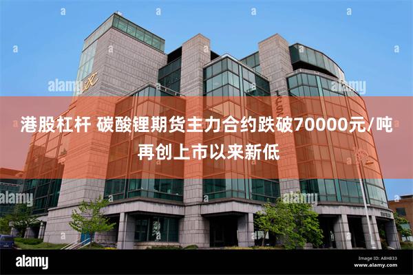 港股杠杆 碳酸锂期货主力合约跌破70000元/吨 再创上市以来新低