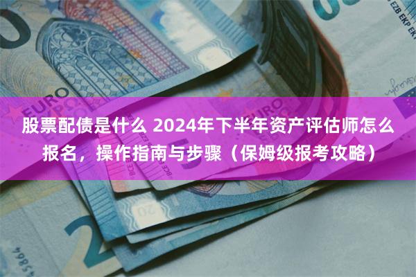 股票配债是什么 2024年下半年资产评估师怎么报名，操作指南与步骤（保姆级报考攻略）