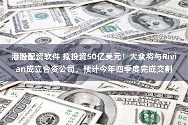 港股配资软件 拟投资50亿美元！大众将与Rivian成立合资公司，预计今年四季度完成交割