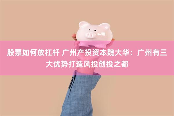 股票如何放杠杆 广州产投资本魏大华：广州有三大优势打造风投创投之都