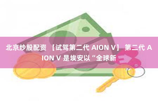 北京炒股配资 【试驾第二代 AION V】 第二代 AION V 是埃安以“全球新